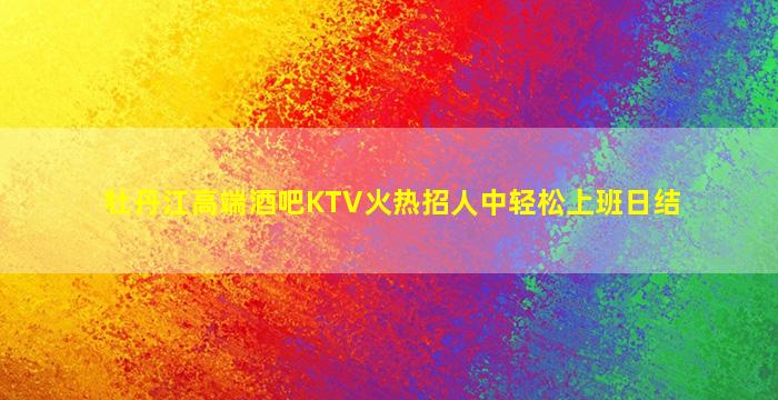 牡丹江高端酒吧KTV火热招人中轻松上班日结